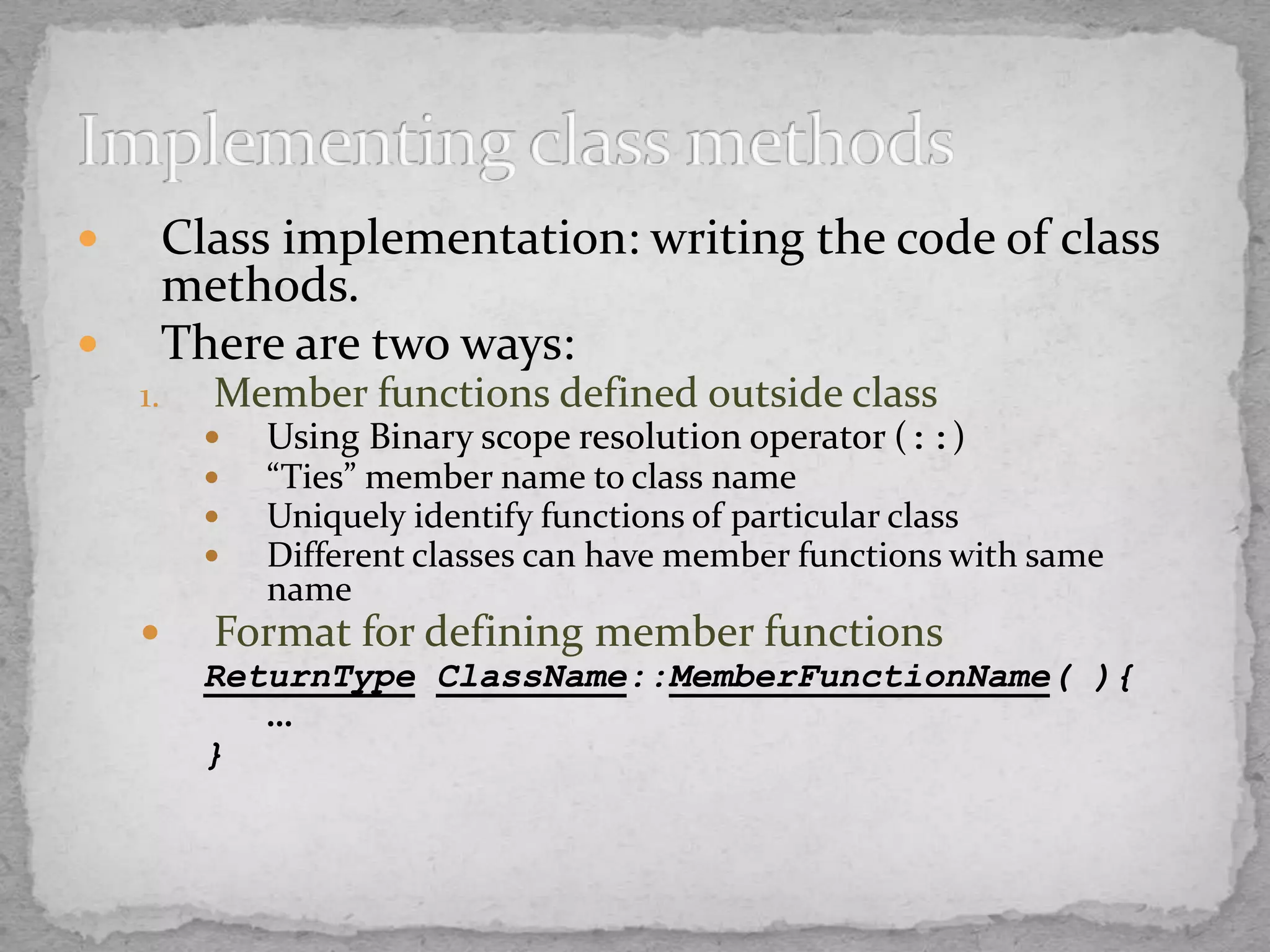  Class implementation: writing the code of class
methods.
 There are two ways:
1. Member functions defined outside class
 Using Binary scope resolution operator (::)
 “Ties” member name to class name
 Uniquely identify functions of particular class
 Different classes can have member functions with same
name
 Format for defining member functions
ReturnType ClassName::MemberFunctionName( ){
…
}
 