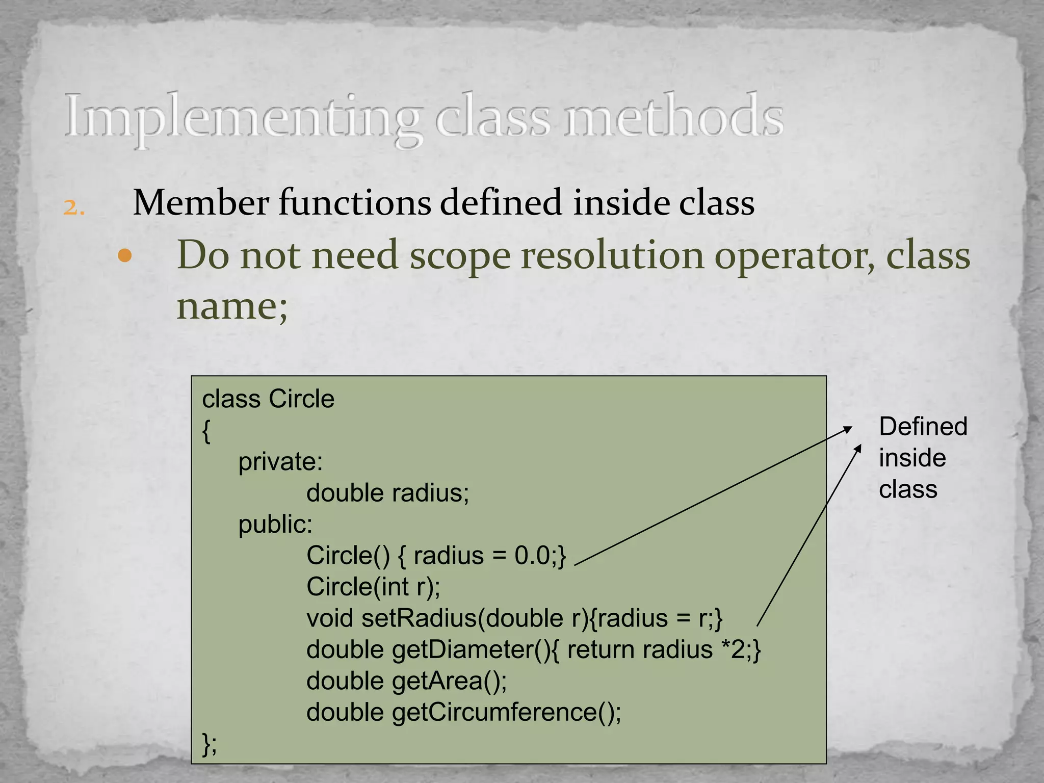 2. Member functions defined inside class
 Do not need scope resolution operator, class
name;
class Circle
{
private:
double radius;
public:
Circle() { radius = 0.0;}
Circle(int r);
void setRadius(double r){radius = r;}
double getDiameter(){ return radius *2;}
double getArea();
double getCircumference();
};
Defined
inside
class
 