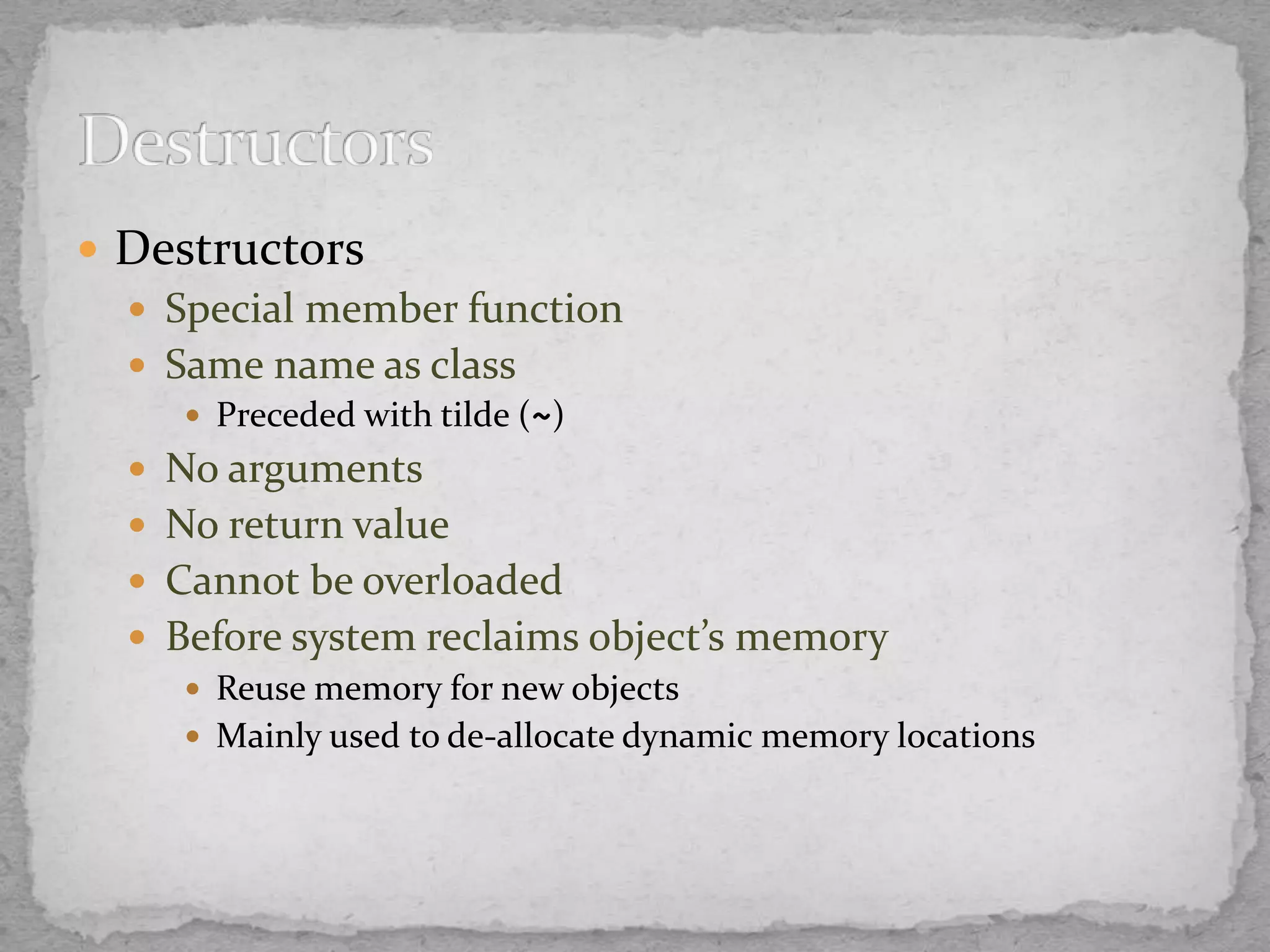  Destructors
 Special member function
 Same name as class
 Preceded with tilde (~)
 No arguments
 No return value
 Cannot be overloaded
 Before system reclaims object’s memory
 Reuse memory for new objects
 Mainly used to de-allocate dynamic memory locations
 