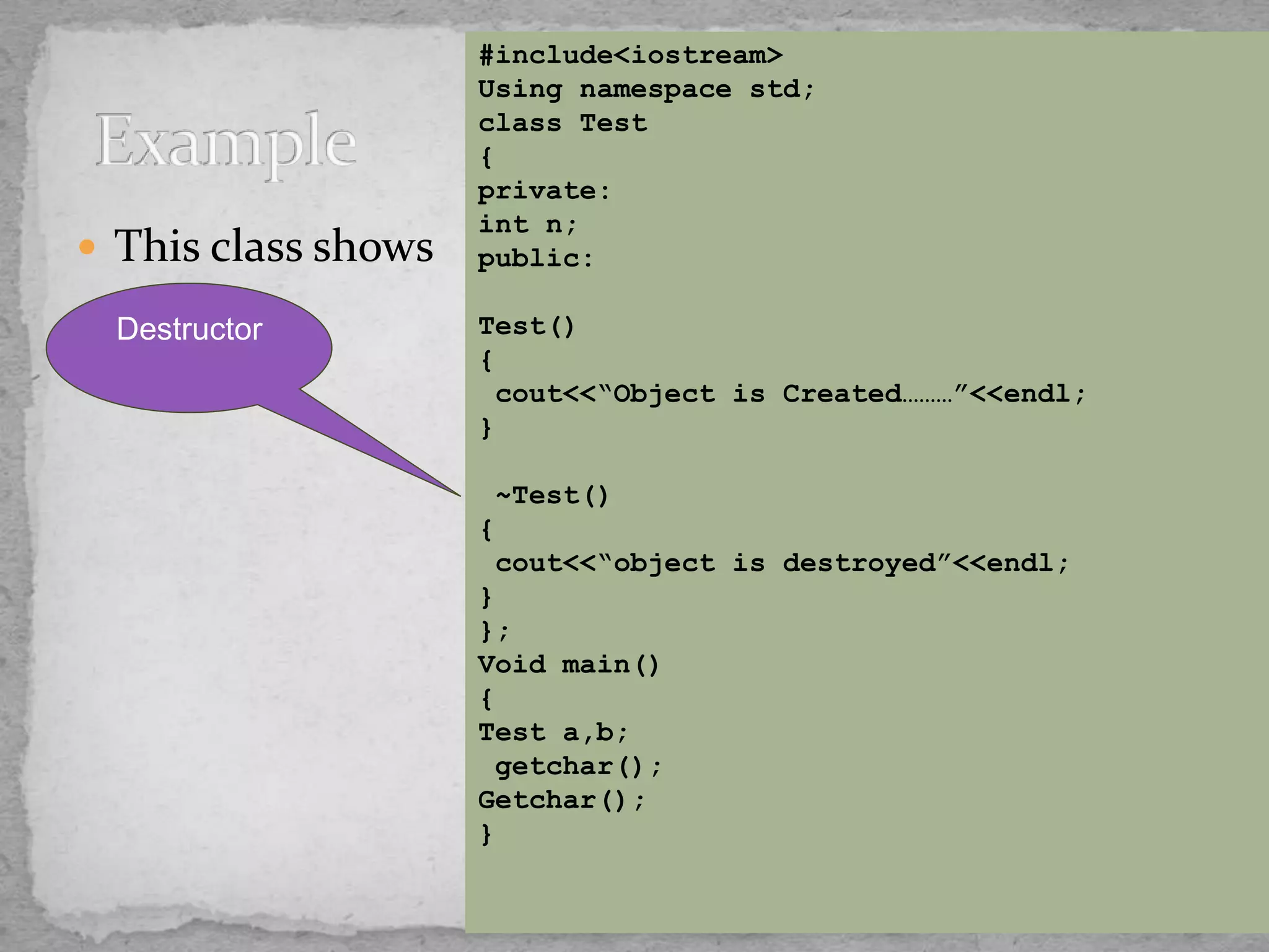  This class shows
#include<iostream>
Using namespace std;
class Test
{
private:
int n;
public:
Test()
{
cout<<“Object is Created………”<<endl;
}
~Test()
{
cout<<“object is destroyed”<<endl;
}
};
Void main()
{
Test a,b;
getchar();
Getchar();
}
Destructor
 