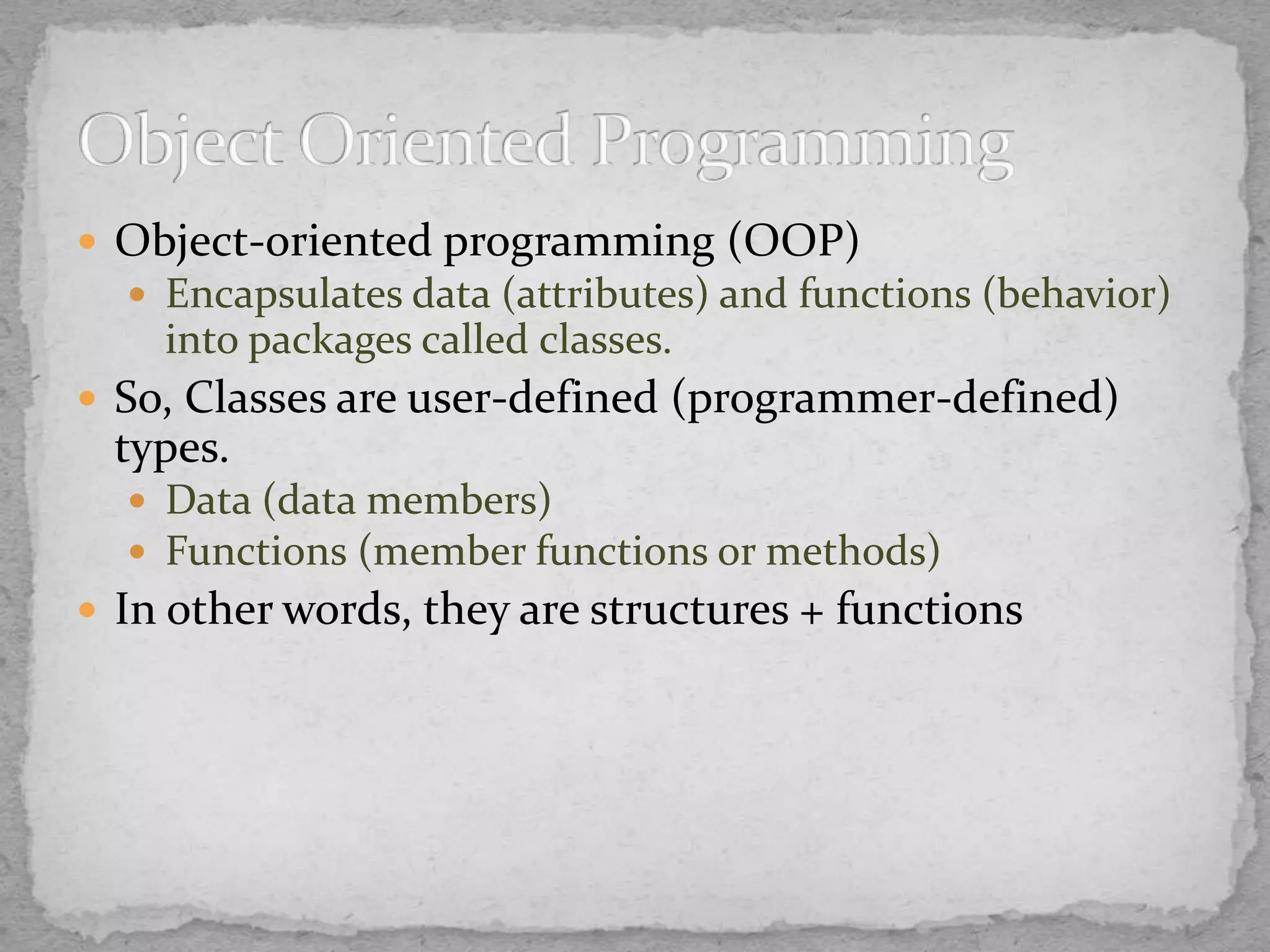  Object-oriented programming (OOP)
 Encapsulates data (attributes) and functions (behavior)
into packages called classes.
 So, Classes are user-defined (programmer-defined)
types.
 Data (data members)
 Functions (member functions or methods)
 In other words, they are structures + functions
 