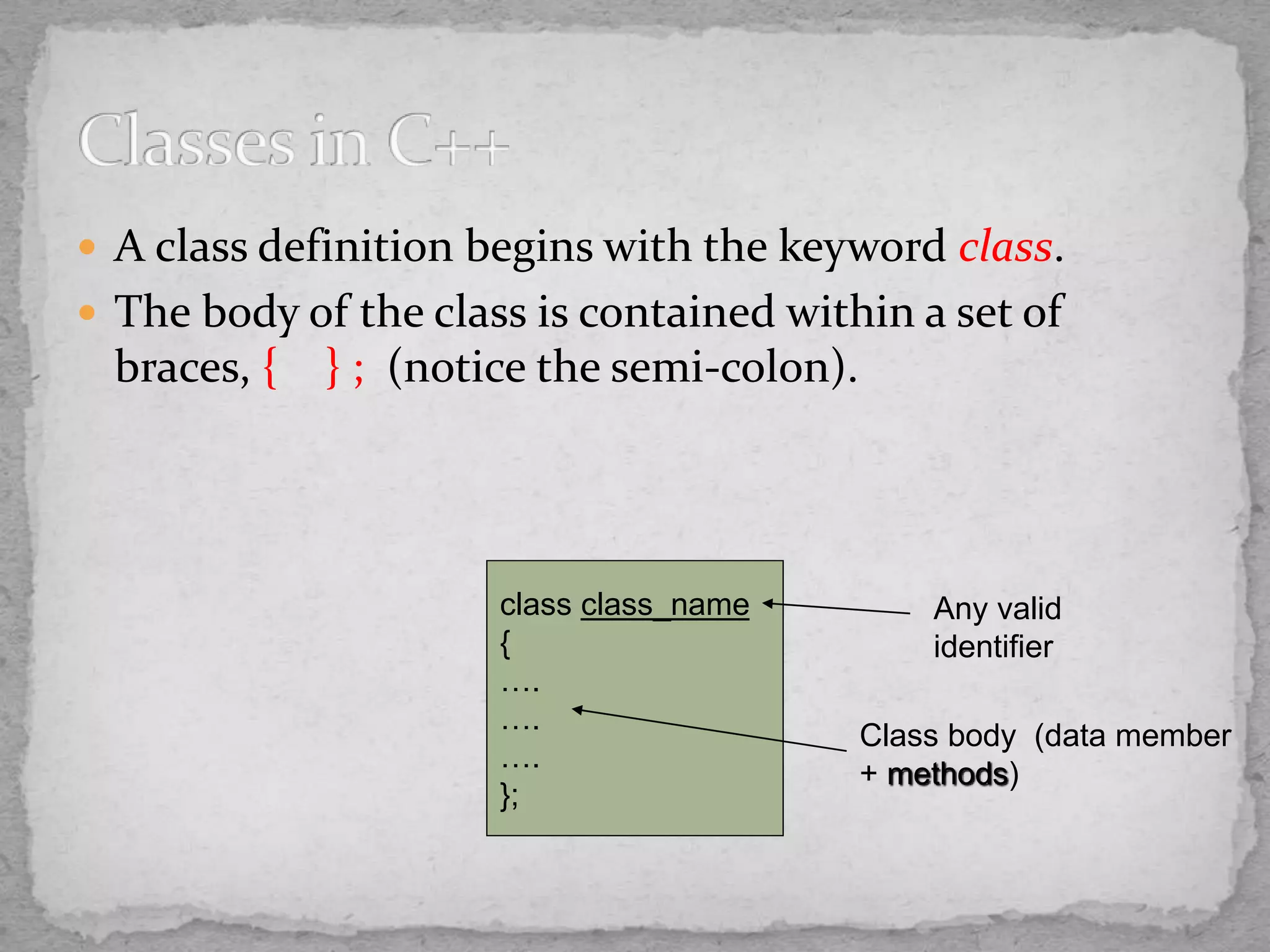  A class definition begins with the keyword class.
 The body of the class is contained within a set of
braces, { } ; (notice the semi-colon).
class class_name
{
….
….
….
};
Class body (data member
+ methods)
Any valid
identifier
 