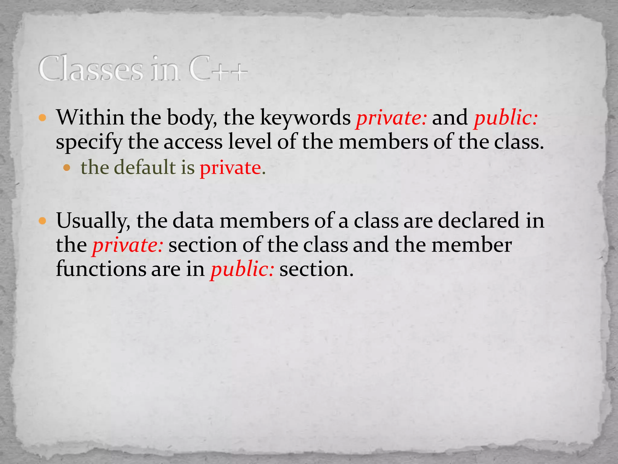  Within the body, the keywords private: and public:
specify the access level of the members of the class.
 the default is private.
 Usually, the data members of a class are declared in
the private: section of the class and the member
functions are in public: section.
 
