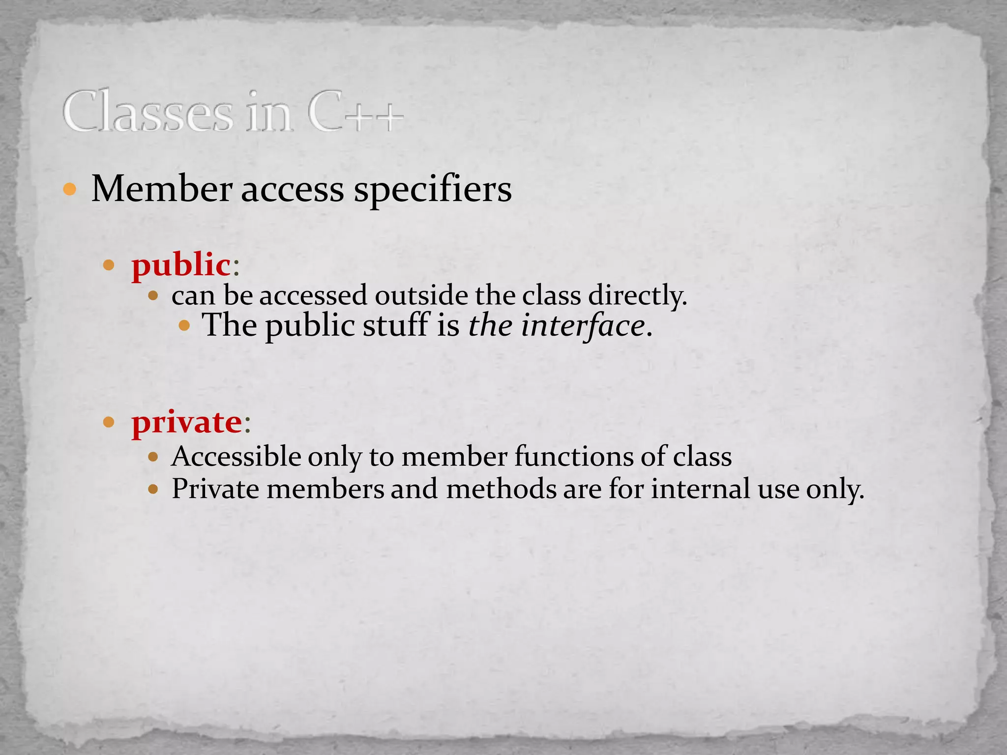  Member access specifiers
 public:
 can be accessed outside the class directly.
 The public stuff is the interface.
 private:
 Accessible only to member functions of class
 Private members and methods are for internal use only.
 