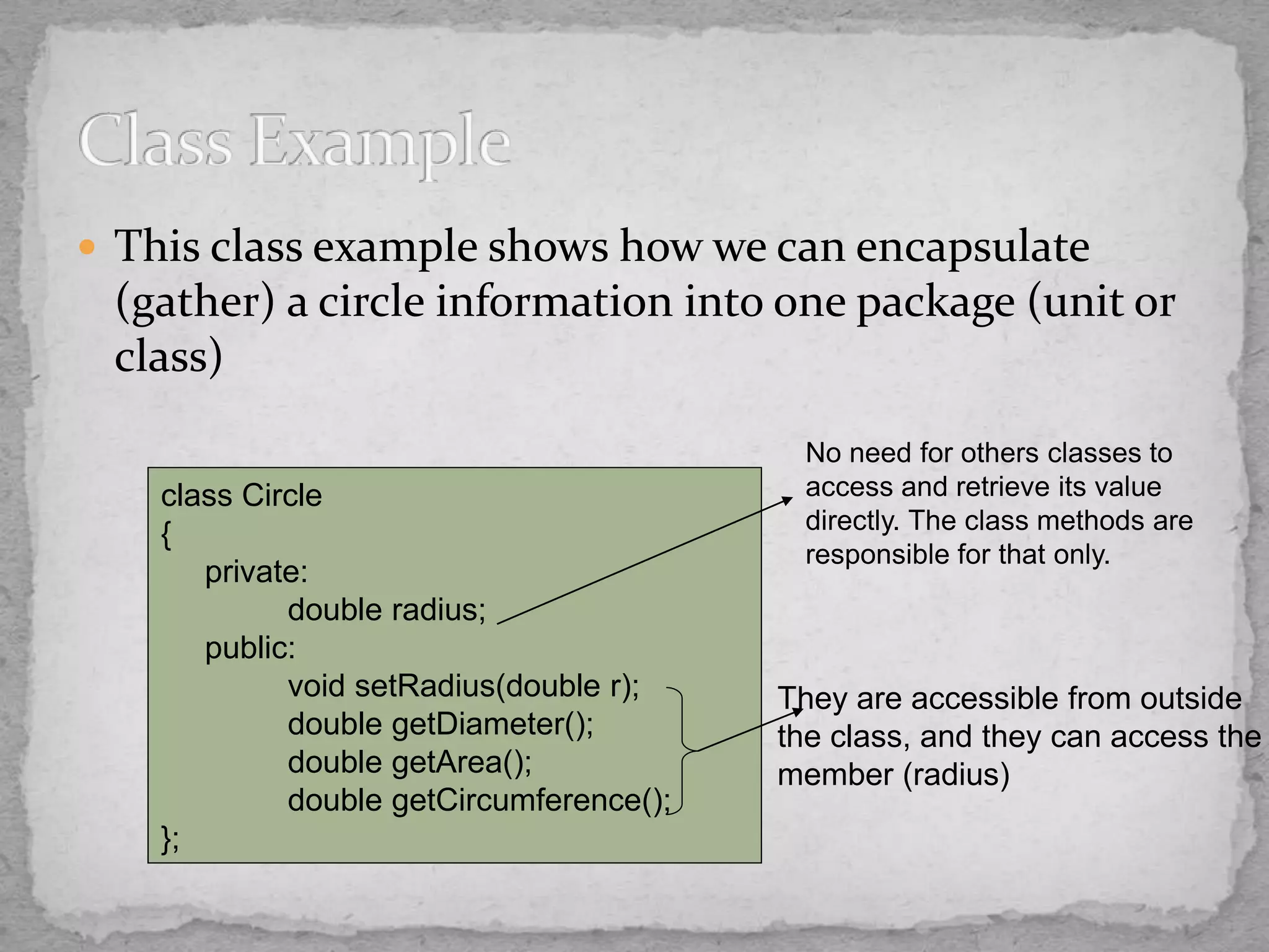  This class example shows how we can encapsulate
(gather) a circle information into one package (unit or
class)
class Circle
{
private:
double radius;
public:
void setRadius(double r);
double getDiameter();
double getArea();
double getCircumference();
};
No need for others classes to
access and retrieve its value
directly. The class methods are
responsible for that only.
They are accessible from outside
the class, and they can access the
member (radius)
 
