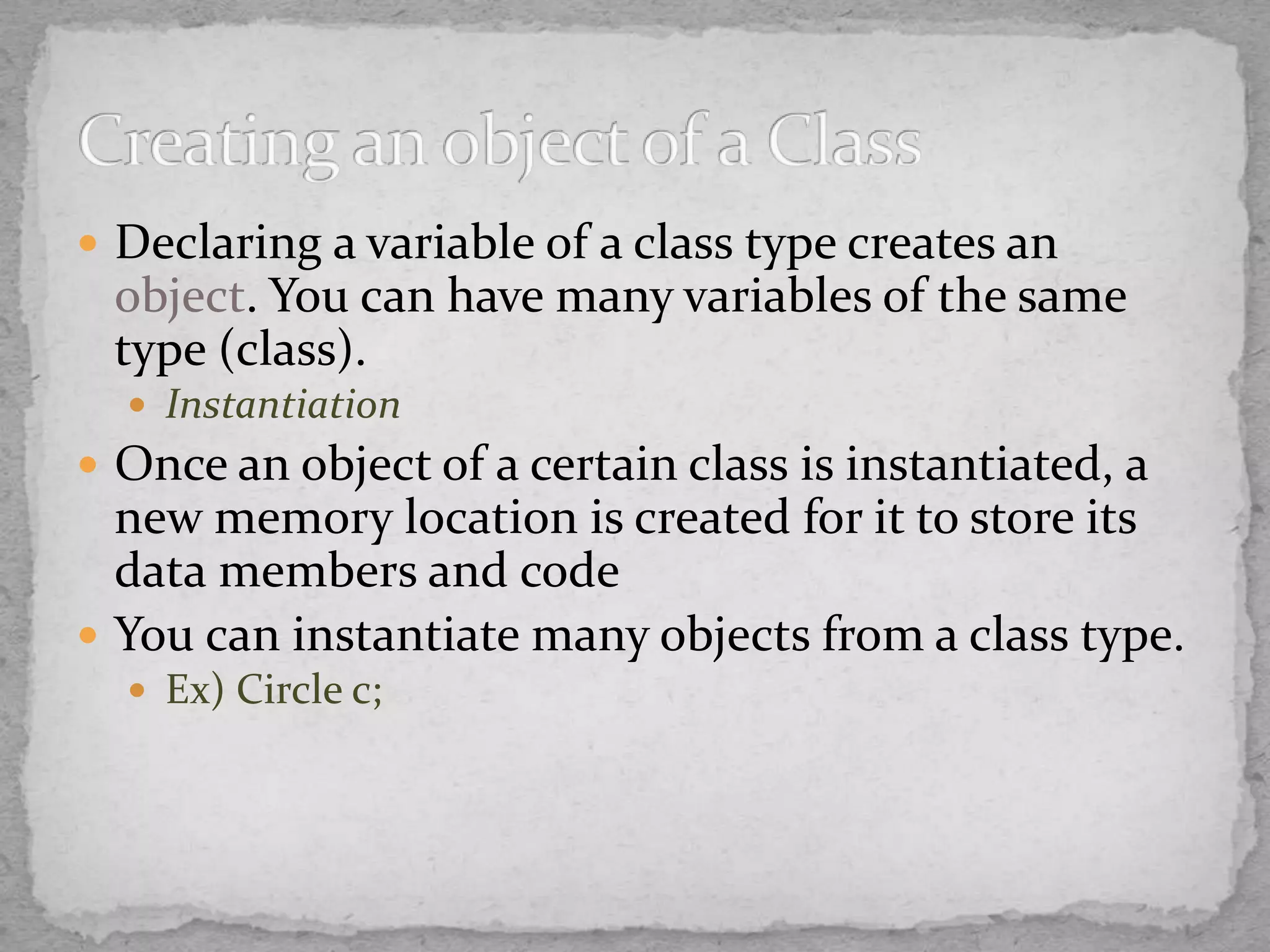 Declaring a variable of a class type creates an
object. You can have many variables of the same
type (class).
 Instantiation
 Once an object of a certain class is instantiated, a
new memory location is created for it to store its
data members and code
 You can instantiate many objects from a class type.
 Ex) Circle c;
 