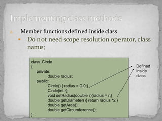 2. Member functions defined inside class
 Do not need scope resolution operator, class
name;
class Circle
{
private:
double radius;
public:
Circle() { radius = 0.0;}
Circle(int r);
void setRadius(double r){radius = r;}
double getDiameter(){ return radius *2;}
double getArea();
double getCircumference();
};
Defined
inside
class
 