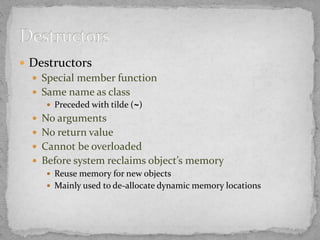  Destructors
 Special member function
 Same name as class
 Preceded with tilde (~)
 No arguments
 No return value
 Cannot be overloaded
 Before system reclaims object’s memory
 Reuse memory for new objects
 Mainly used to de-allocate dynamic memory locations
 