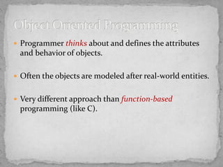  Programmer thinks about and defines the attributes
and behavior of objects.
 Often the objects are modeled after real-world entities.
 Very different approach than function-based
programming (like C).
 