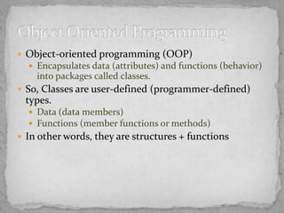  Object-oriented programming (OOP)
 Encapsulates data (attributes) and functions (behavior)
into packages called classes.
 So, Classes are user-defined (programmer-defined)
types.
 Data (data members)
 Functions (member functions or methods)
 In other words, they are structures + functions
 