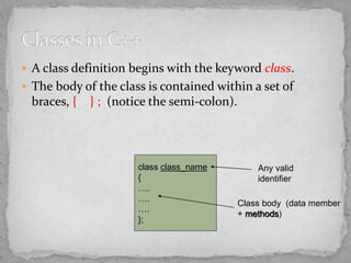  A class definition begins with the keyword class.
 The body of the class is contained within a set of
braces, { } ; (notice the semi-colon).
class class_name
{
….
….
….
};
Class body (data member
+ methods)
Any valid
identifier
 
