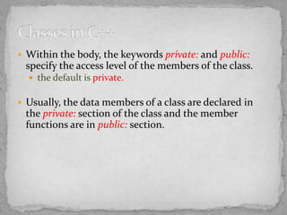  Within the body, the keywords private: and public:
specify the access level of the members of the class.
 the default is private.
 Usually, the data members of a class are declared in
the private: section of the class and the member
functions are in public: section.
 