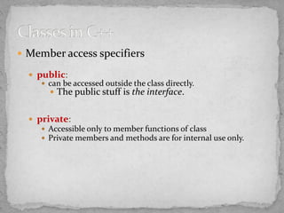  Member access specifiers
 public:
 can be accessed outside the class directly.
 The public stuff is the interface.
 private:
 Accessible only to member functions of class
 Private members and methods are for internal use only.
 