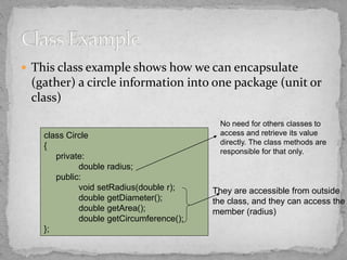  This class example shows how we can encapsulate
(gather) a circle information into one package (unit or
class)
class Circle
{
private:
double radius;
public:
void setRadius(double r);
double getDiameter();
double getArea();
double getCircumference();
};
No need for others classes to
access and retrieve its value
directly. The class methods are
responsible for that only.
They are accessible from outside
the class, and they can access the
member (radius)
 