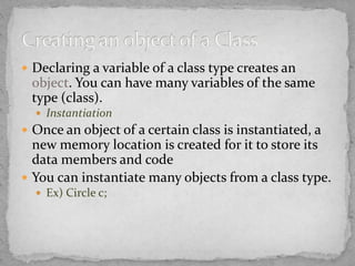  Declaring a variable of a class type creates an
object. You can have many variables of the same
type (class).
 Instantiation
 Once an object of a certain class is instantiated, a
new memory location is created for it to store its
data members and code
 You can instantiate many objects from a class type.
 Ex) Circle c;
 
