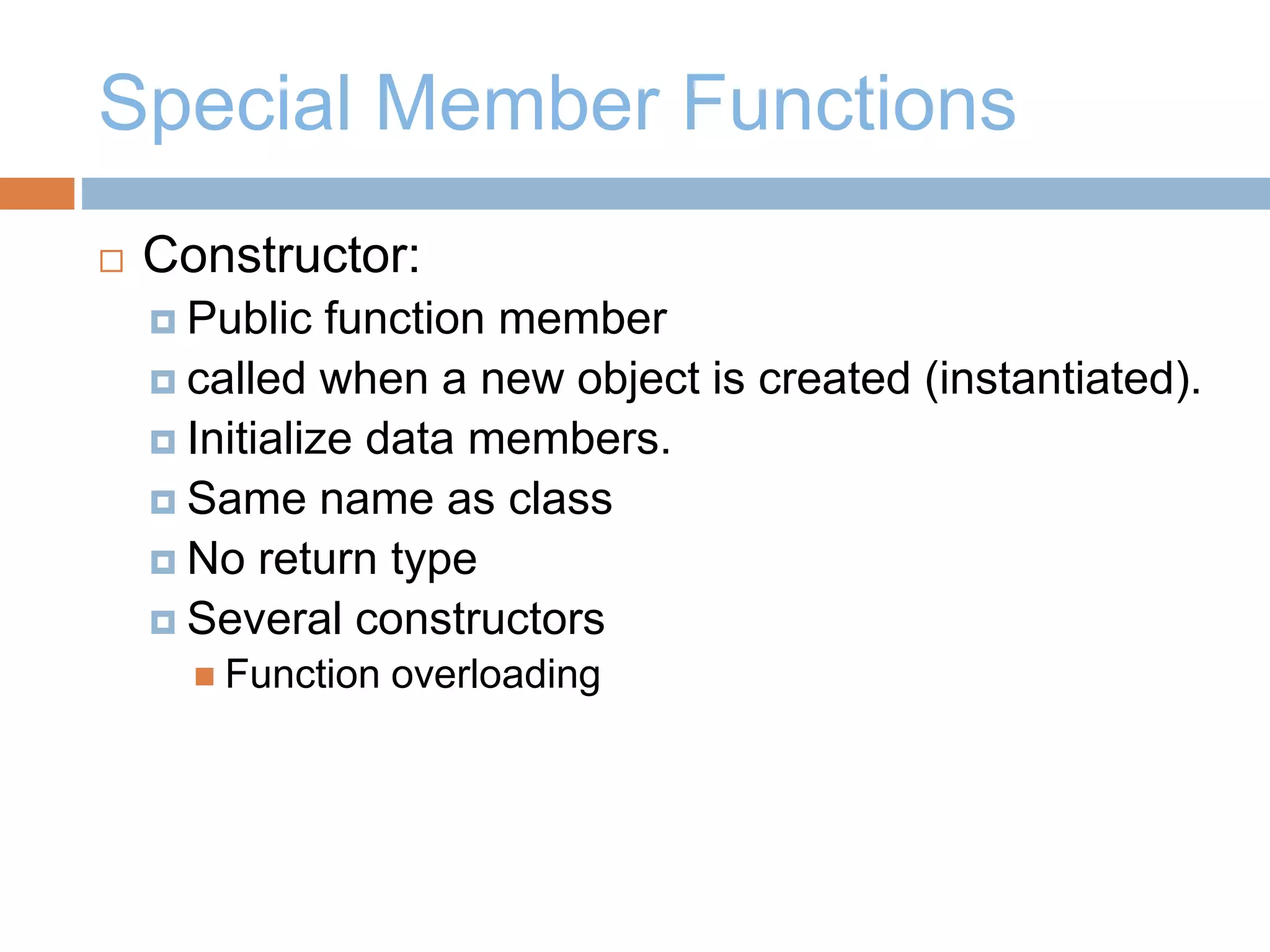 Special Member Functions
 Constructor:
 Public function member
 called when a new object is created (instantiated).
 Initialize data members.
 Same name as class
 No return type
 Several constructors
 Function overloading
 
