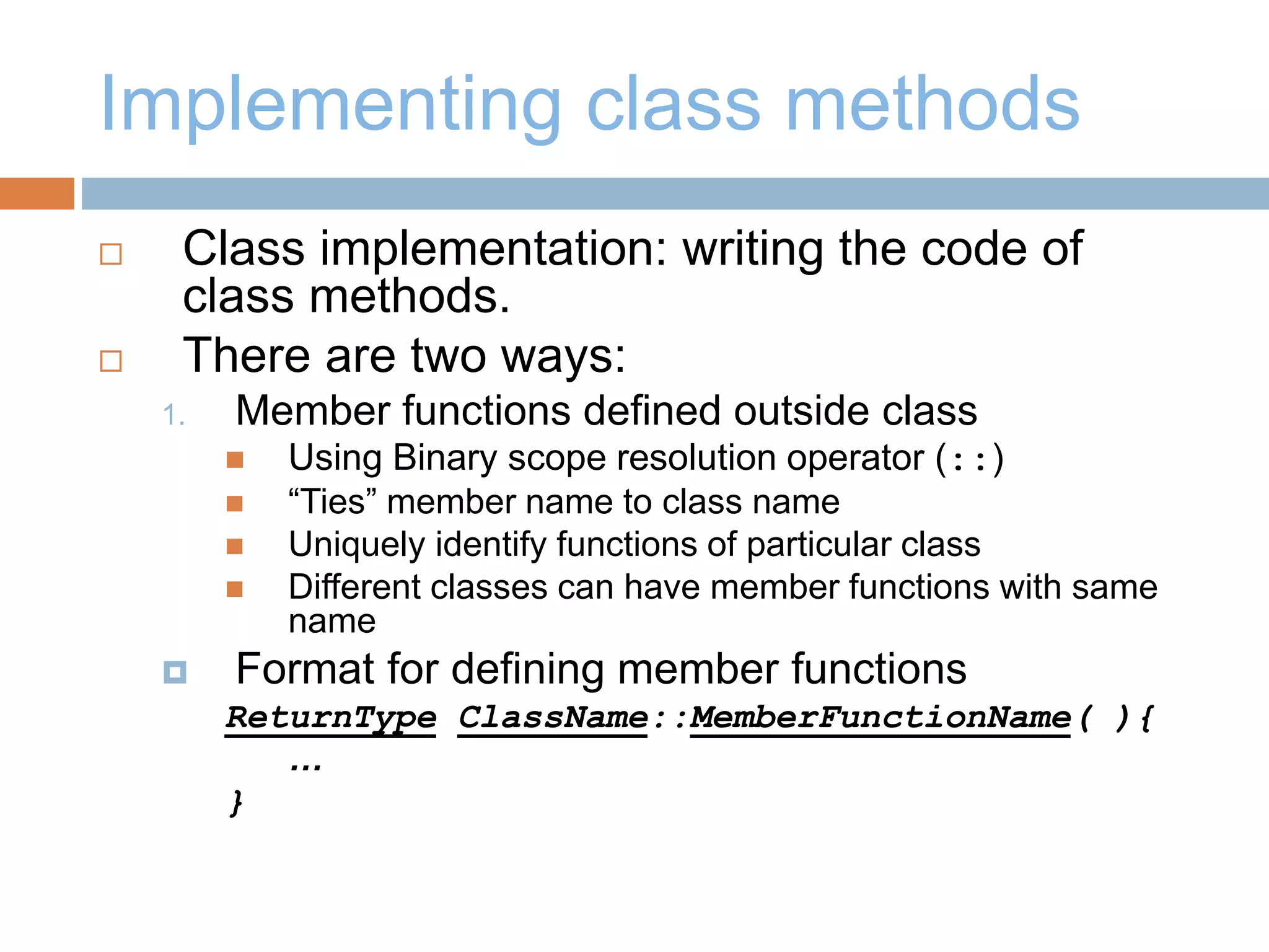 Implementing class methods
 Class implementation: writing the code of
class methods.
 There are two ways:
1. Member functions defined outside class
 Using Binary scope resolution operator (::)
 “Ties” member name to class name
 Uniquely identify functions of particular class
 Different classes can have member functions with same
name
 Format for defining member functions
ReturnType ClassName::MemberFunctionName( ){
…
}
 