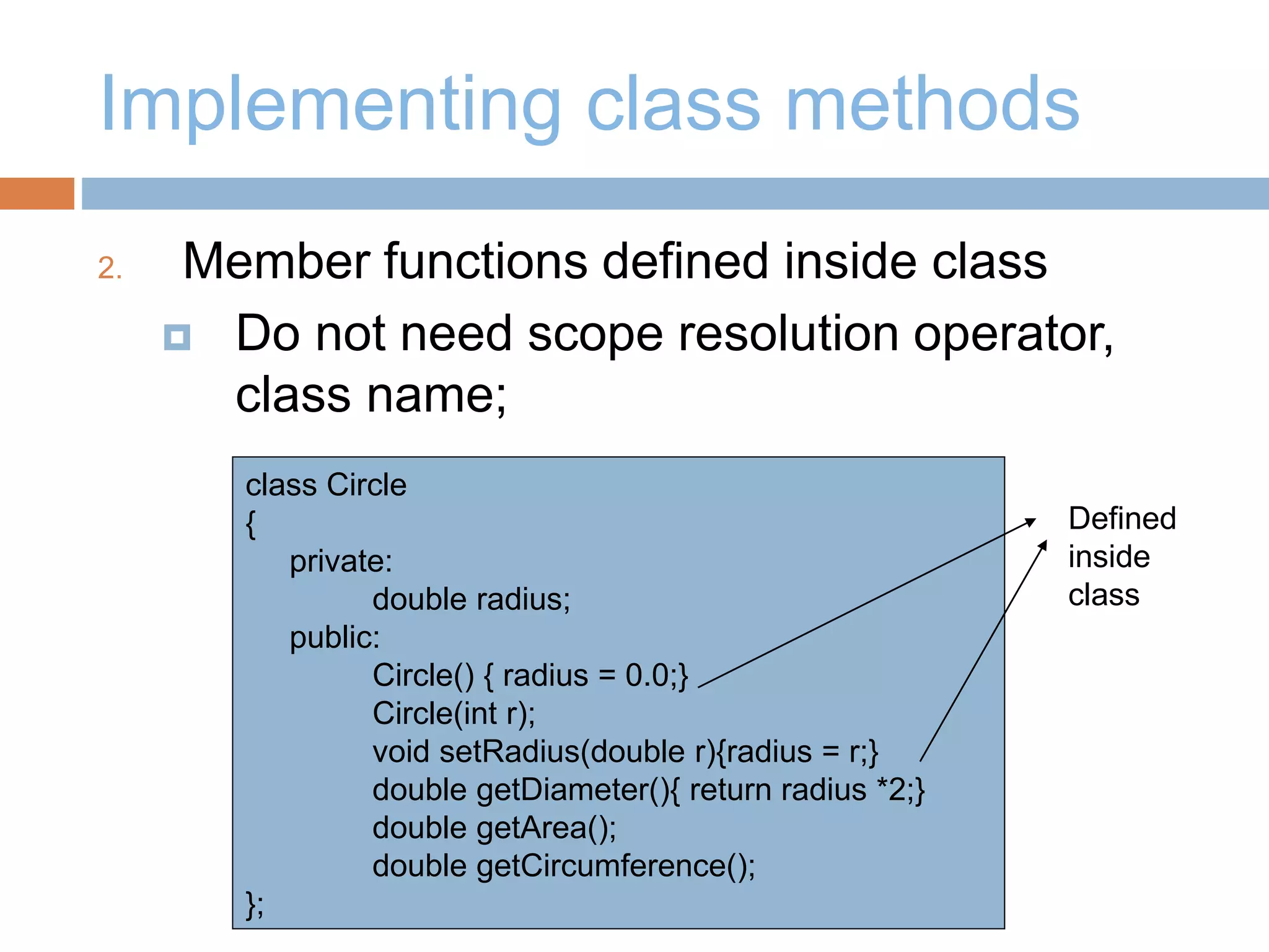 Implementing class methods
2. Member functions defined inside class
 Do not need scope resolution operator,
class name;
class Circle
{
private:
double radius;
public:
Circle() { radius = 0.0;}
Circle(int r);
void setRadius(double r){radius = r;}
double getDiameter(){ return radius *2;}
double getArea();
double getCircumference();
};
Defined
inside
class
 