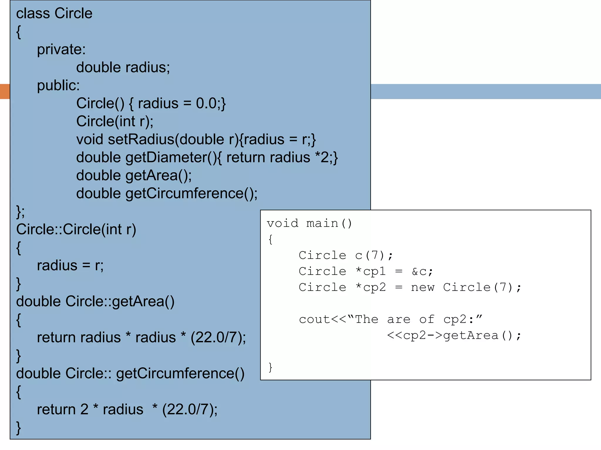 class Circle
{
private:
double radius;
public:
Circle() { radius = 0.0;}
Circle(int r);
void setRadius(double r){radius = r;}
double getDiameter(){ return radius *2;}
double getArea();
double getCircumference();
};
Circle::Circle(int r)
{
radius = r;
}
double Circle::getArea()
{
return radius * radius * (22.0/7);
}
double Circle:: getCircumference()
{
return 2 * radius * (22.0/7);
}
void main()
{
Circle c(7);
Circle *cp1 = &c;
Circle *cp2 = new Circle(7);
cout<<“The are of cp2:”
<<cp2->getArea();
}
 