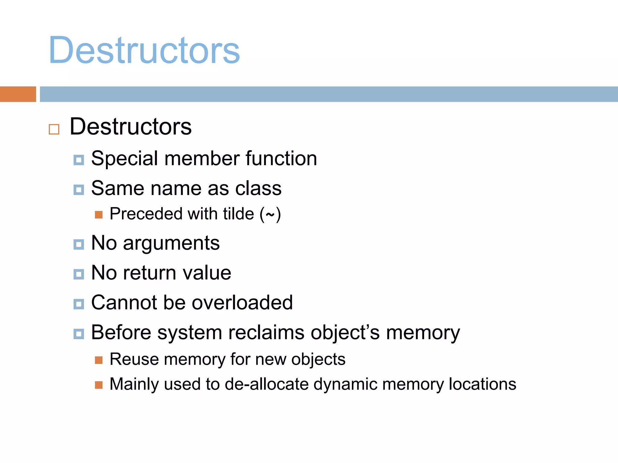 Destructors
 Destructors
 Special member function
 Same name as class
 Preceded with tilde (~)
 No arguments
 No return value
 Cannot be overloaded
 Before system reclaims object’s memory
 Reuse memory for new objects
 Mainly used to de-allocate dynamic memory locations
 