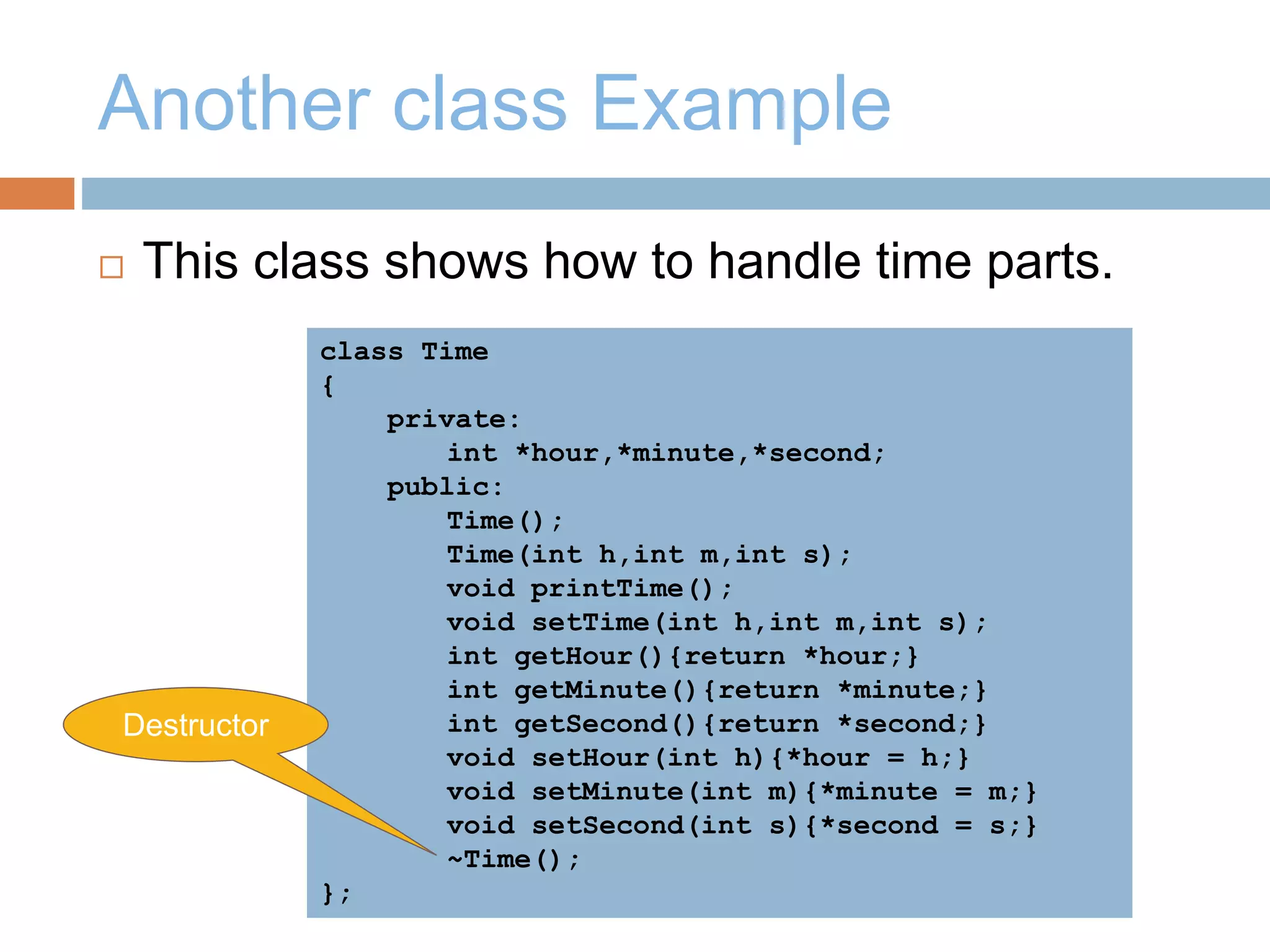 Another class Example
 This class shows how to handle time parts.
class Time
{
private:
int *hour,*minute,*second;
public:
Time();
Time(int h,int m,int s);
void printTime();
void setTime(int h,int m,int s);
int getHour(){return *hour;}
int getMinute(){return *minute;}
int getSecond(){return *second;}
void setHour(int h){*hour = h;}
void setMinute(int m){*minute = m;}
void setSecond(int s){*second = s;}
~Time();
};
Destructor
 