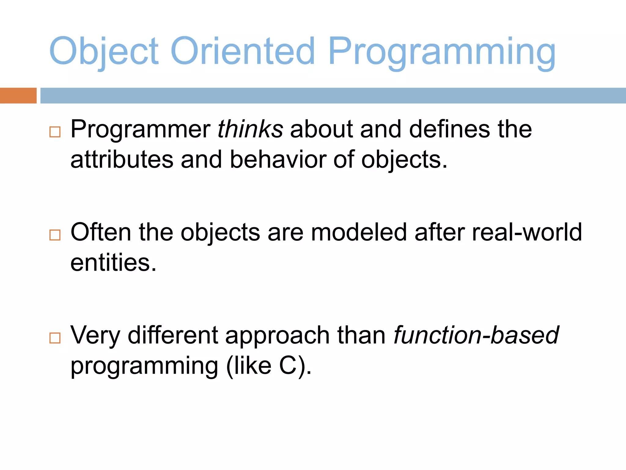 Object Oriented Programming
 Programmer thinks about and defines the
attributes and behavior of objects.
 Often the objects are modeled after real-world
entities.
 Very different approach than function-based
programming (like C).
 
