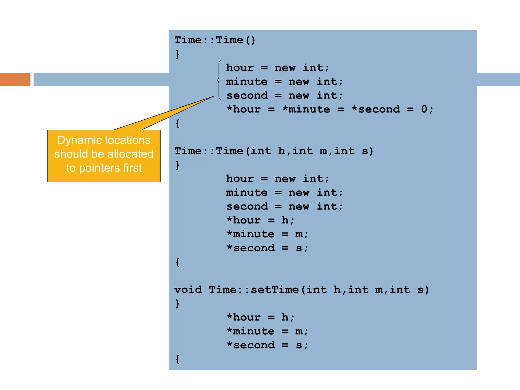 Time::Time()
{
hour = new int;
minute = new int;
second = new int;
*hour = *minute = *second = 0;
}
Time::Time(int h,int m,int s)
{
hour = new int;
minute = new int;
second = new int;
*hour = h;
*minute = m;
*second = s;
}
void Time::setTime(int h,int m,int s)
{
*hour = h;
*minute = m;
*second = s;
}
Dynamic locations
should be allocated
to pointers first
 