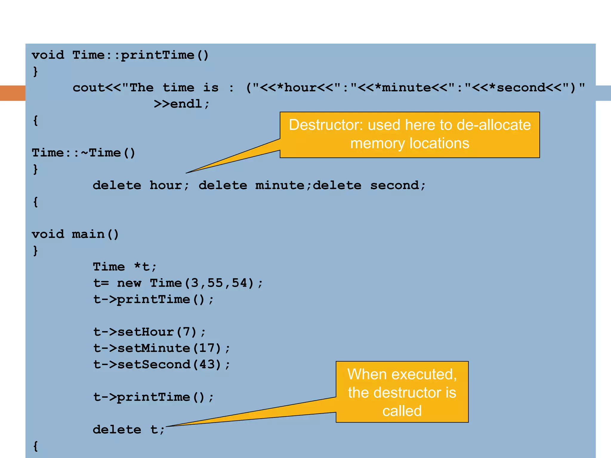 void Time::printTime()
{
cout<<"The time is : ("<<*hour<<":"<<*minute<<":"<<*second<<")"
<<endl;
}
Time::~Time()
{
delete hour; delete minute;delete second;
}
void main()
{
Time *t;
t= new Time(3,55,54);
t->printTime();
t->setHour(7);
t->setMinute(17);
t->setSecond(43);
t->printTime();
delete t;
}
Destructor: used here to de-allocate
memory locations
When executed,
the destructor is
called
 