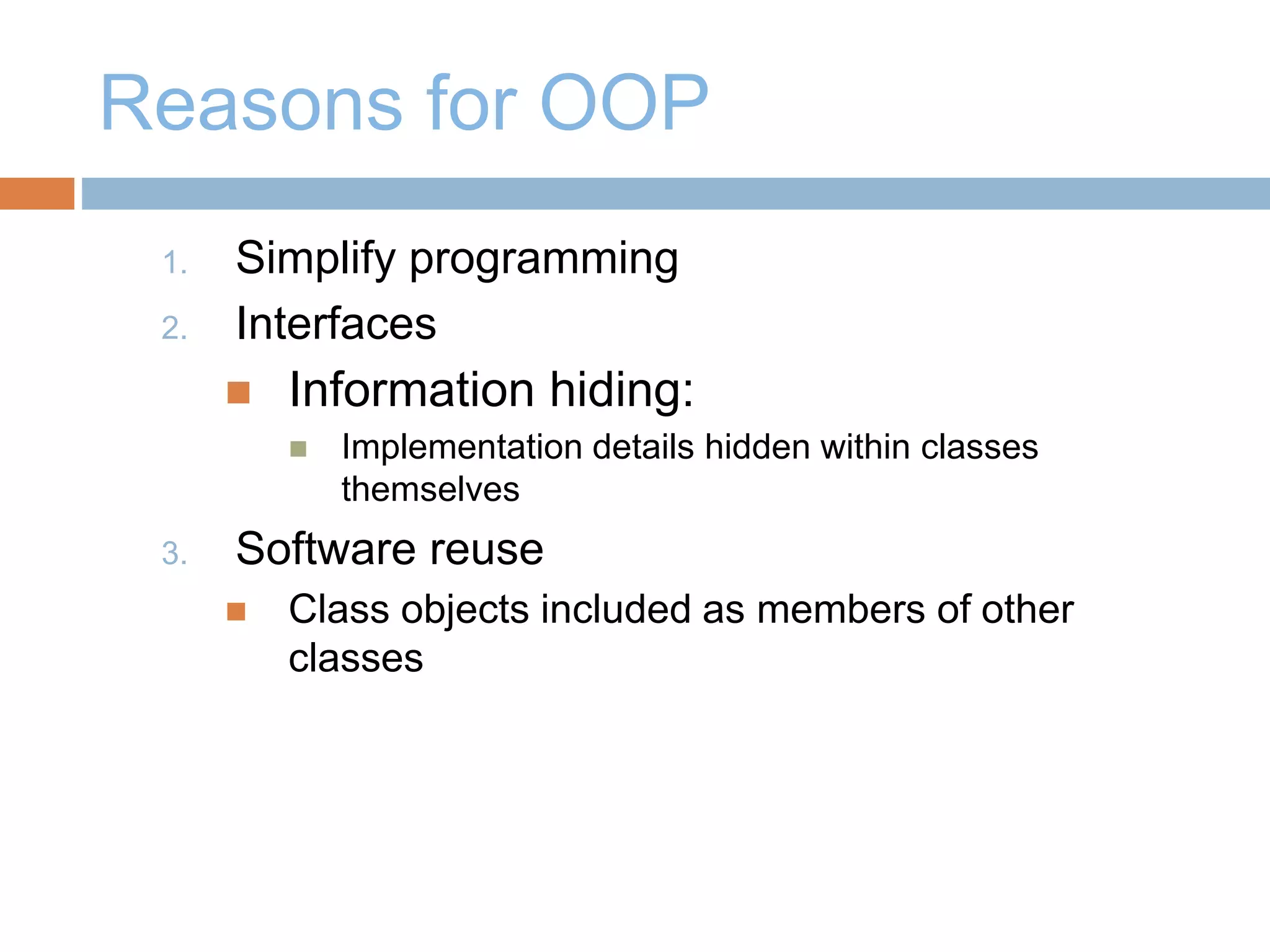 Reasons for OOP
1. Simplify programming
2. Interfaces
 Information hiding:
 Implementation details hidden within classes
themselves
3. Software reuse
 Class objects included as members of other
classes
 