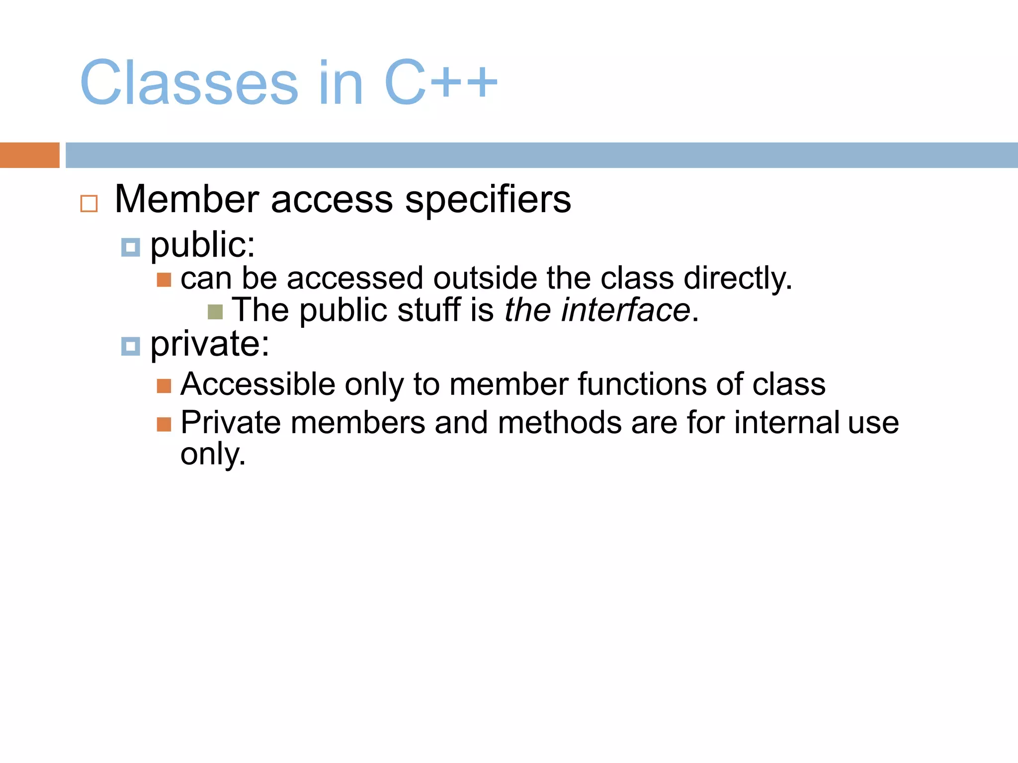 Classes in C++
 Member access specifiers
 public:
 can be accessed outside the class directly.
 The public stuff is the interface.
 private:
 Accessible only to member functions of class
 Private members and methods are for internal use
only.
 
