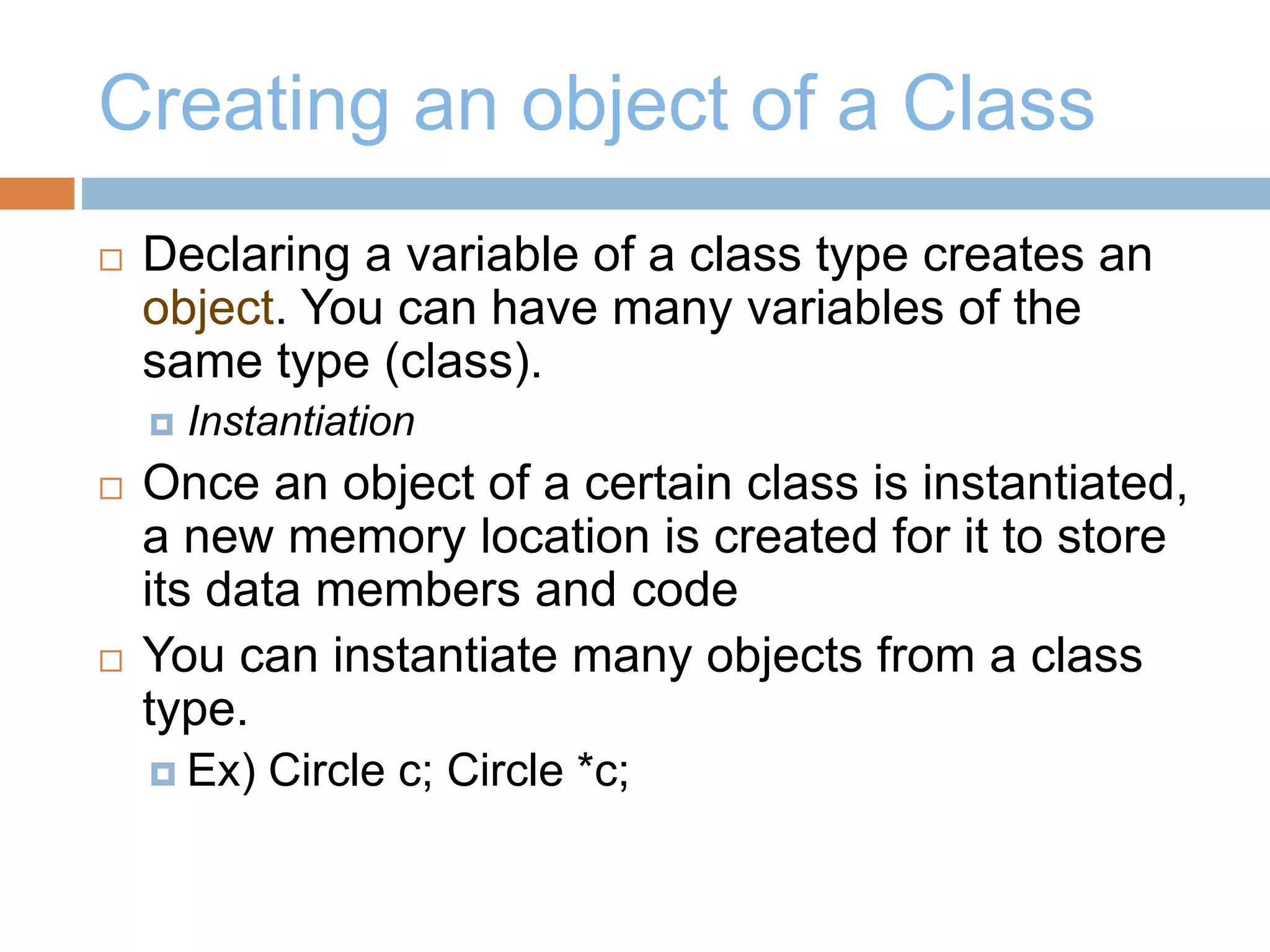 Creating an object of a Class
 Declaring a variable of a class type creates an
object. You can have many variables of the
same type (class).
 Instantiation
 Once an object of a certain class is instantiated,
a new memory location is created for it to store
its data members and code
 You can instantiate many objects from a class
type.
 Ex) Circle c; Circle *c;
 