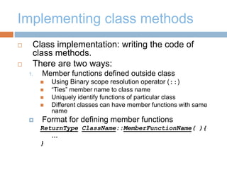 Implementing class methods
 Class implementation: writing the code of
class methods.
 There are two ways:
1. Member functions defined outside class
 Using Binary scope resolution operator (::)
 “Ties” member name to class name
 Uniquely identify functions of particular class
 Different classes can have member functions with same
name
 Format for defining member functions
ReturnType ClassName::MemberFunctionName( ){
…
}
 