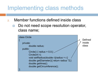 Implementing class methods
2. Member functions defined inside class
 Do not need scope resolution operator,
class name;
class Circle
{
private:
double radius;
public:
Circle() { radius = 0.0;}
Circle(int r);
void setRadius(double r){radius = r;}
double getDiameter(){ return radius *2;}
double getArea();
double getCircumference();
};
Defined
inside
class
 