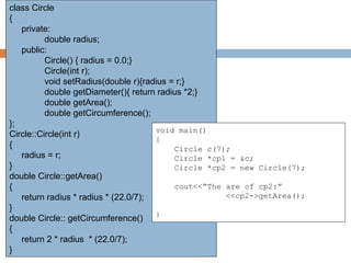 class Circle
{
private:
double radius;
public:
Circle() { radius = 0.0;}
Circle(int r);
void setRadius(double r){radius = r;}
double getDiameter(){ return radius *2;}
double getArea();
double getCircumference();
};
Circle::Circle(int r)
{
radius = r;
}
double Circle::getArea()
{
return radius * radius * (22.0/7);
}
double Circle:: getCircumference()
{
return 2 * radius * (22.0/7);
}
void main()
{
Circle c(7);
Circle *cp1 = &c;
Circle *cp2 = new Circle(7);
cout<<“The are of cp2:”
<<cp2->getArea();
}
 