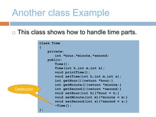 Another class Example
 This class shows how to handle time parts.
class Time
{
private:
int *hour,*minute,*second;
public:
Time();
Time(int h,int m,int s);
void printTime();
void setTime(int h,int m,int s);
int getHour(){return *hour;}
int getMinute(){return *minute;}
int getSecond(){return *second;}
void setHour(int h){*hour = h;}
void setMinute(int m){*minute = m;}
void setSecond(int s){*second = s;}
~Time();
};
Destructor
 