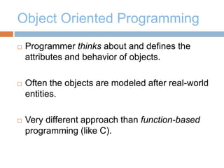 Object Oriented Programming
 Programmer thinks about and defines the
attributes and behavior of objects.
 Often the objects are modeled after real-world
entities.
 Very different approach than function-based
programming (like C).
 