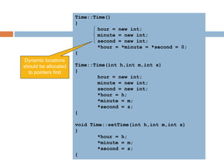 Time::Time()
{
hour = new int;
minute = new int;
second = new int;
*hour = *minute = *second = 0;
}
Time::Time(int h,int m,int s)
{
hour = new int;
minute = new int;
second = new int;
*hour = h;
*minute = m;
*second = s;
}
void Time::setTime(int h,int m,int s)
{
*hour = h;
*minute = m;
*second = s;
}
Dynamic locations
should be allocated
to pointers first
 