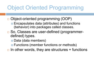 Object Oriented Programming
 Object-oriented programming (OOP)
 Encapsulates data (attributes) and functions
(behavior) into packages called classes.
 So, Classes are user-defined (programmer-
defined) types.
 Data (data members)
 Functions (member functions or methods)
 In other words, they are structures + functions
 