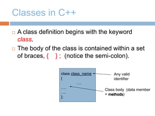 Classes in C++
 A class definition begins with the keyword
class.
 The body of the class is contained within a set
of braces, { } ; (notice the semi-colon).
class class_name
{
….
….
….
};
Class body (data member
+ methods)
Any valid
identifier
 