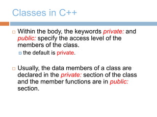 Classes in C++
 Within the body, the keywords private: and
public: specify the access level of the
members of the class.
 the default is private.
 Usually, the data members of a class are
declared in the private: section of the class
and the member functions are in public:
section.
 