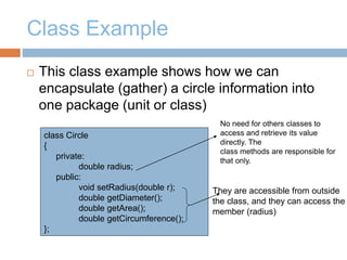 Class Example
 This class example shows how we can
encapsulate (gather) a circle information into
one package (unit or class)
class Circle
{
private:
double radius;
public:
void setRadius(double r);
double getDiameter();
double getArea();
double getCircumference();
};
No need for others classes to
access and retrieve its value
directly. The
class methods are responsible for
that only.
They are accessible from outside
the class, and they can access the
member (radius)
 
