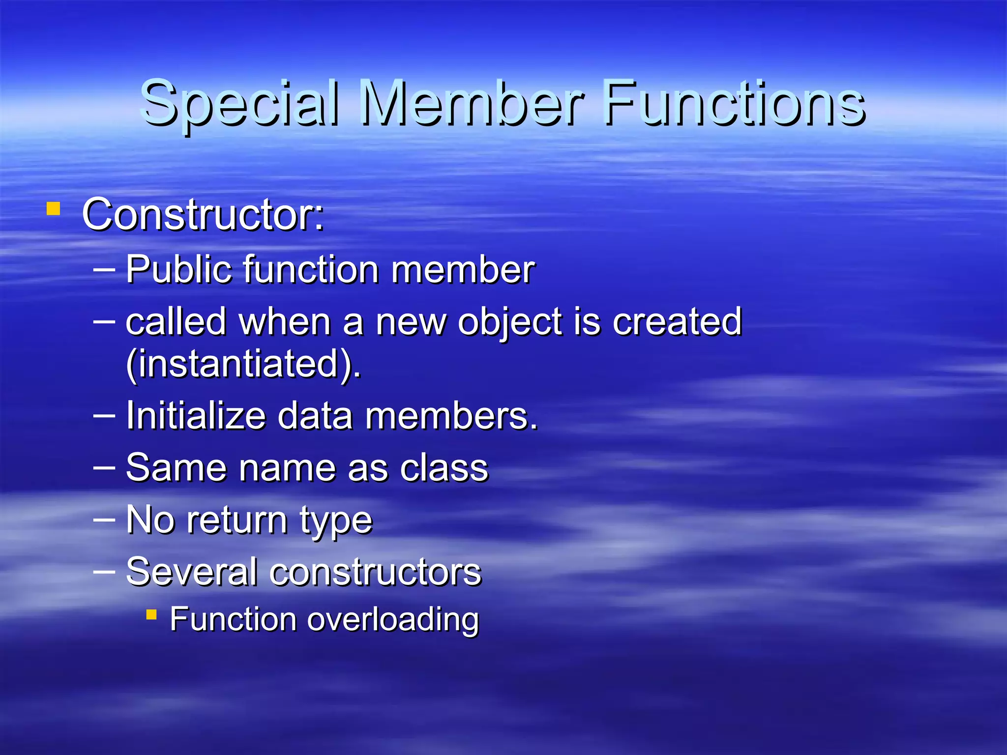 Special Member Functions
 Constructor:
  – Public function member
  – called when a new object is created
    (instantiated).
  – Initialize data members.
  – Same name as class
  – No return type
  – Several constructors
     Function overloading
 