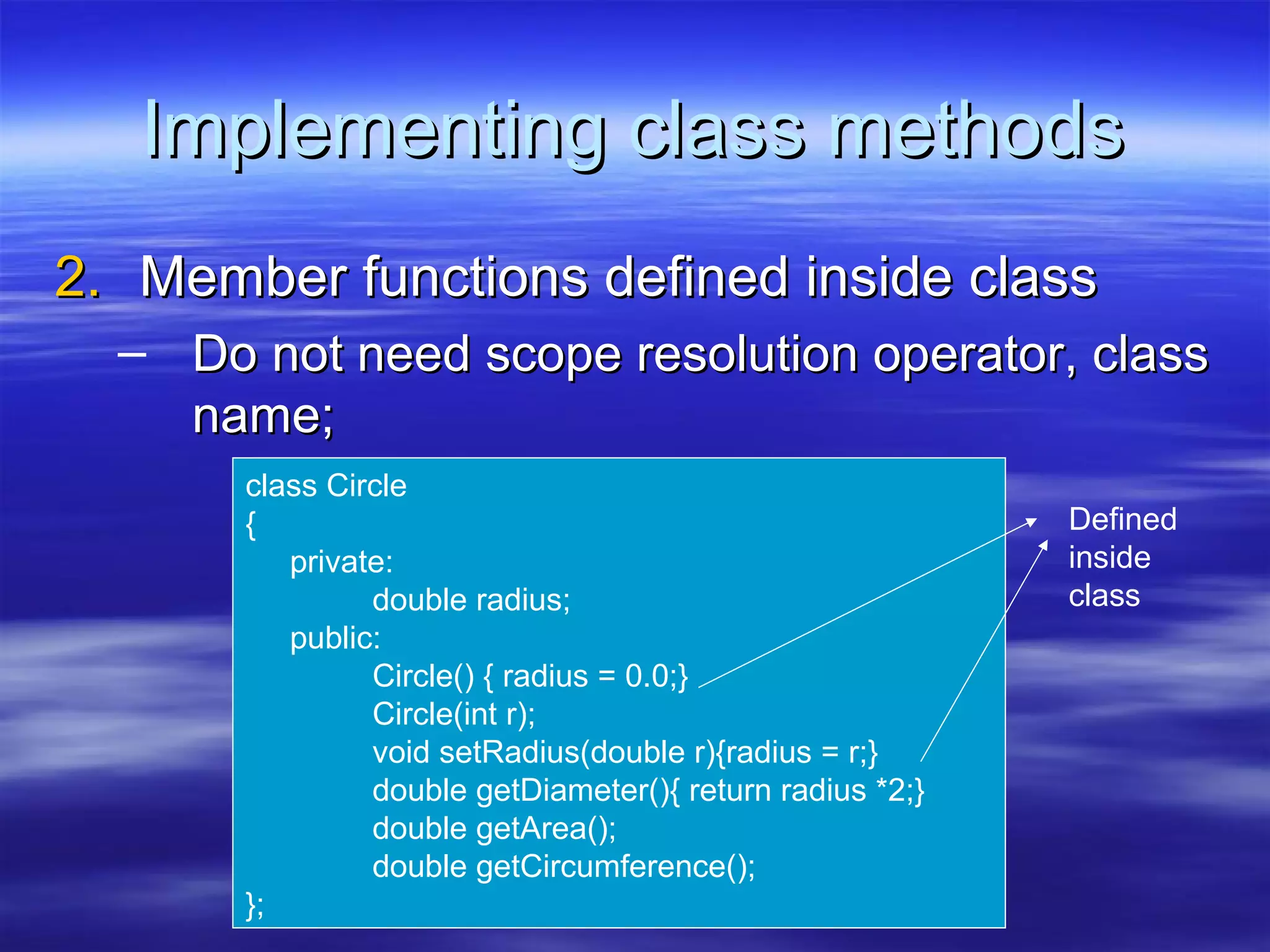 Implementing class methods
2. Member functions defined inside class
  – Do not need scope resolution operator, class
    name;
       class Circle
       {                                                   Defined
          private:                                         inside
                double radius;                             class
          public:
                Circle() { radius = 0.0;}
                Circle(int r);
                void setRadius(double r){radius = r;}
                double getDiameter(){ return radius *2;}
                double getArea();
                double getCircumference();
       };
 