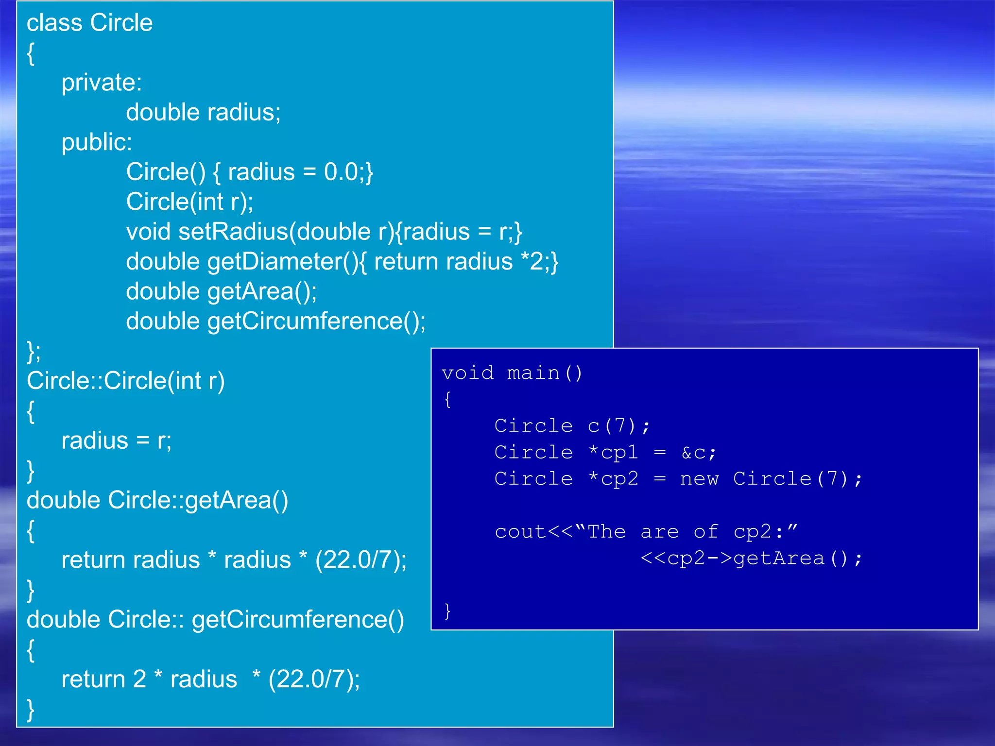 class Circle
{
   private:
          double radius;
   public:
          Circle() { radius = 0.0;}
          Circle(int r);
          void setRadius(double r){radius = r;}
          double getDiameter(){ return radius *2;}
          double getArea();
          double getCircumference();
};
Circle::Circle(int r)                 void main()
                                      {
{
                                            Circle c(7);
   radius = r;                              Circle *cp1 = &c;
}                                           Circle *cp2 = new Circle(7);
double Circle::getArea()
{                                           cout<<“The are of cp2:”
   return radius * radius * (22.0/7);                  <<cp2->getArea();
}
double Circle:: getCircumference() }
{
   return 2 * radius * (22.0/7);
}
 