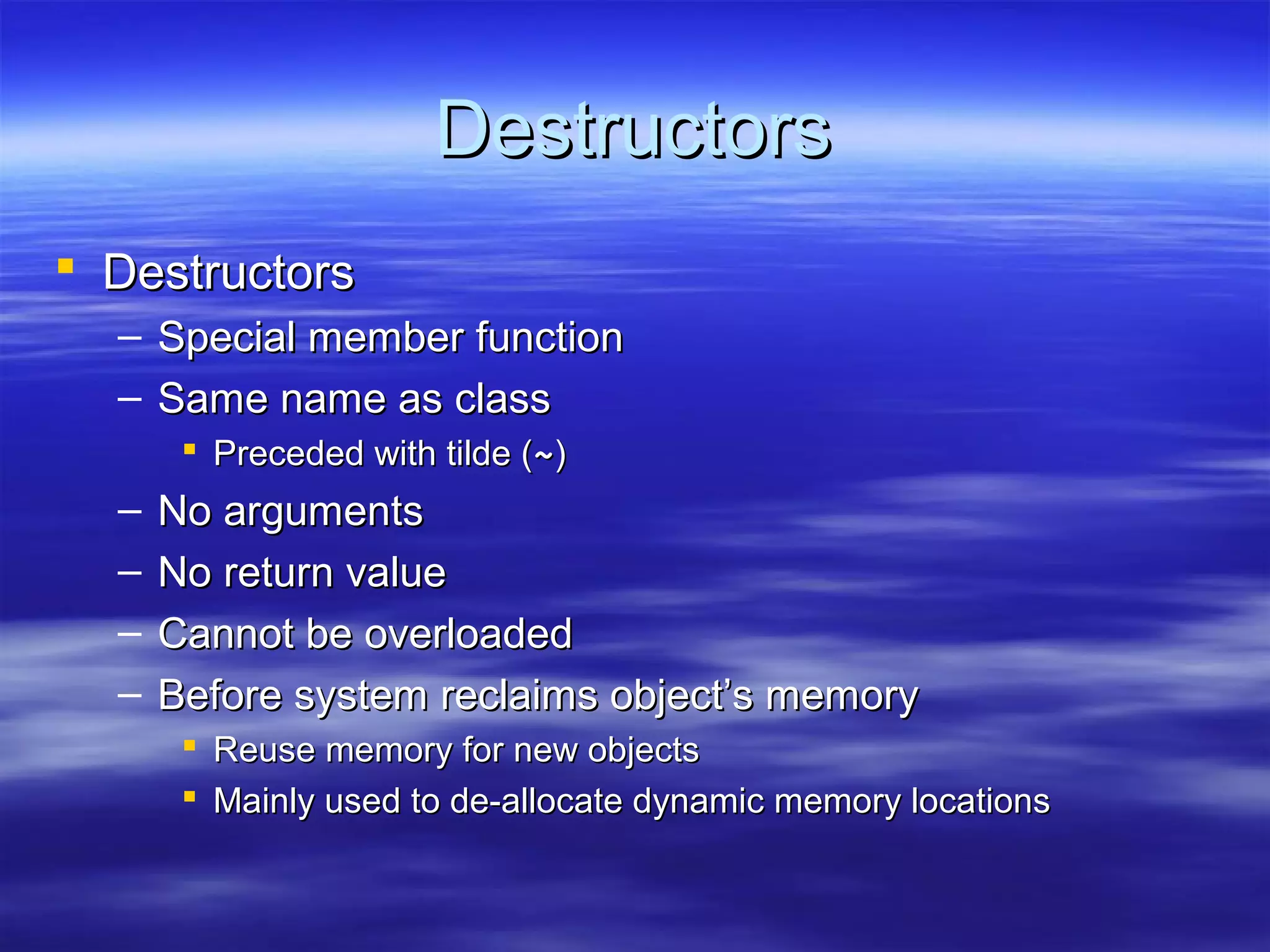 Destructors
 Destructors
  – Special member function
  – Same name as class
        Preceded with tilde (~)
  –   No arguments
  –   No return value
  –   Cannot be overloaded
  –   Before system reclaims object’s memory
        Reuse memory for new objects
        Mainly used to de-allocate dynamic memory locations
 