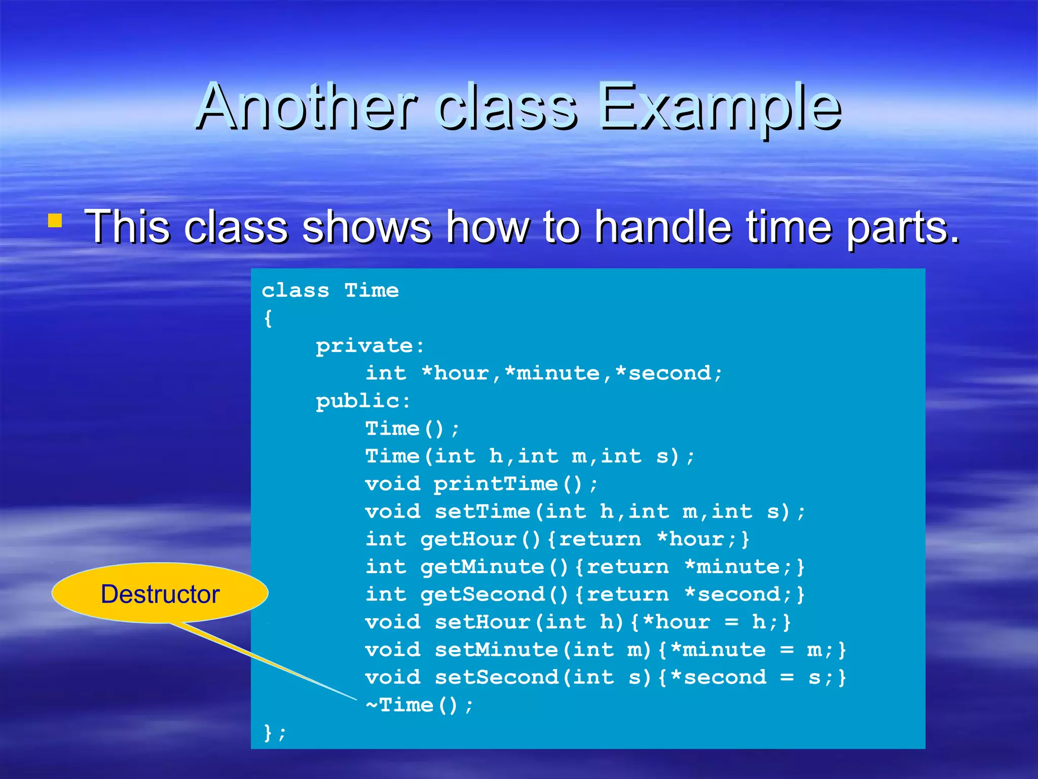 Another class Example
 This class shows how to handle time parts.
               class Time
               {
                   private:
                       int *hour,*minute,*second;
                   public:
                       Time();
                       Time(int h,int m,int s);
                       void printTime();
                       void setTime(int h,int m,int s);
                       int getHour(){return *hour;}
                       int getMinute(){return *minute;}
  Destructor           int getSecond(){return *second;}
                       void setHour(int h){*hour = h;}
                       void setMinute(int m){*minute = m;}
                       void setSecond(int s){*second = s;}
                       ~Time();
               };
 