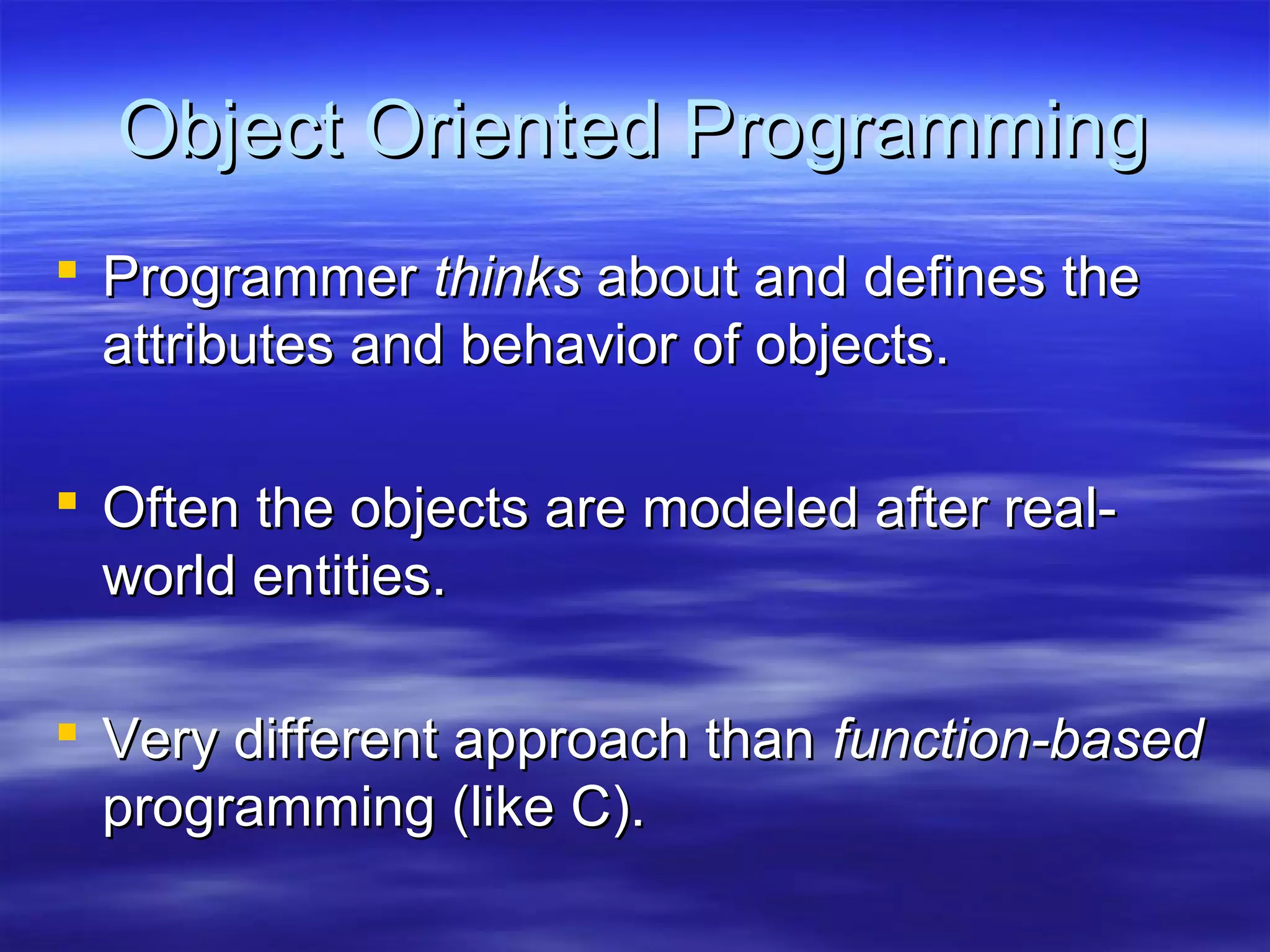 Object Oriented Programming
 Programmer thinks about and defines the
  attributes and behavior of objects.

 Often the objects are modeled after real-
  world entities.

 Very different approach than function-based
  programming (like C).
 