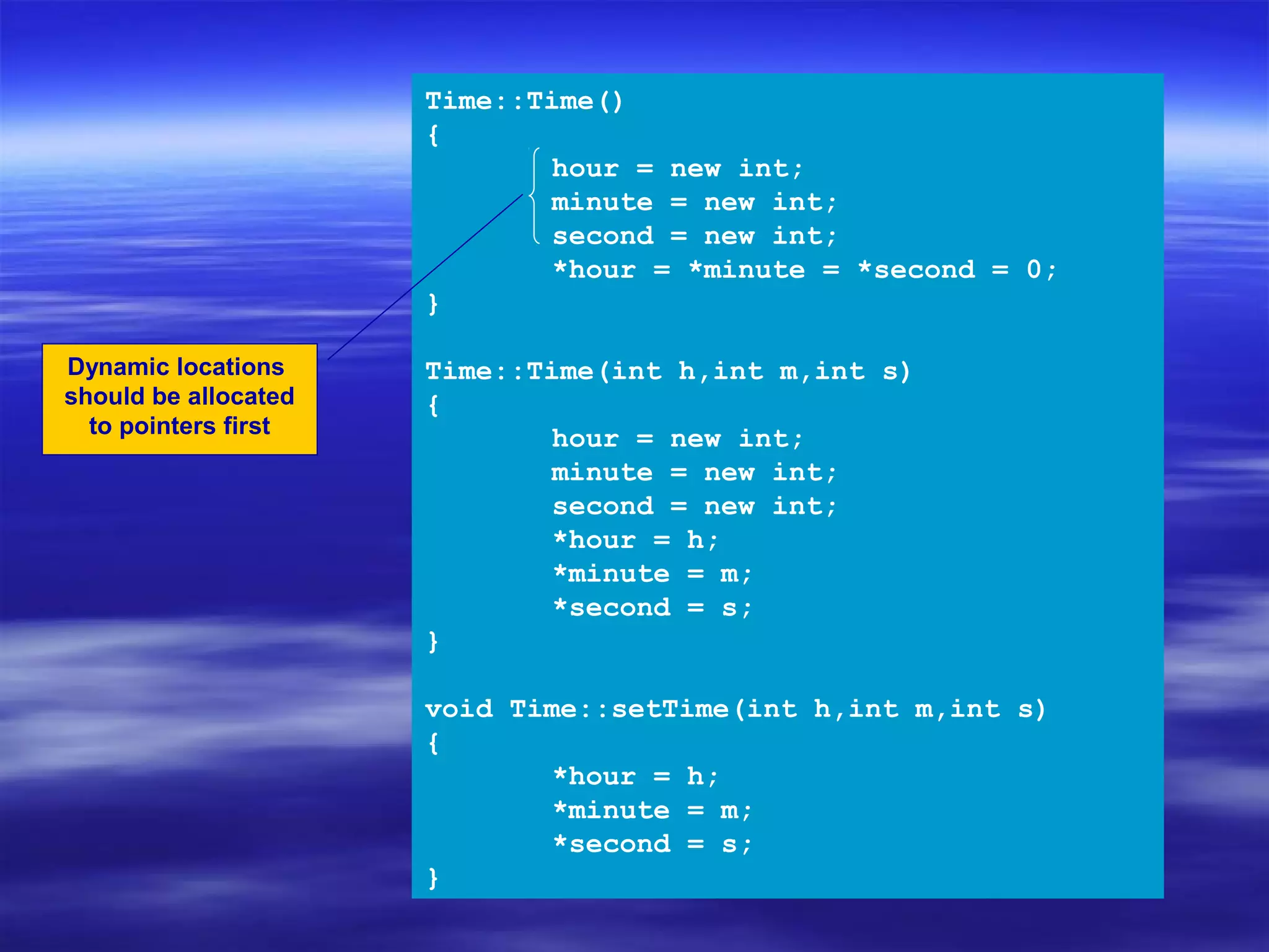 Time::Time()
                      {
                             hour = new int;
                             minute = new int;
                             second = new int;
                             *hour = *minute = *second = 0;
                      }

Dynamic locations     Time::Time(int h,int m,int s)
should be allocated   {
  to pointers first
                             hour = new int;
                             minute = new int;
                             second = new int;
                             *hour = h;
                             *minute = m;
                             *second = s;
                      }

                      void Time::setTime(int h,int m,int s)
                      {
                             *hour = h;
                             *minute = m;
                             *second = s;
                      }
 