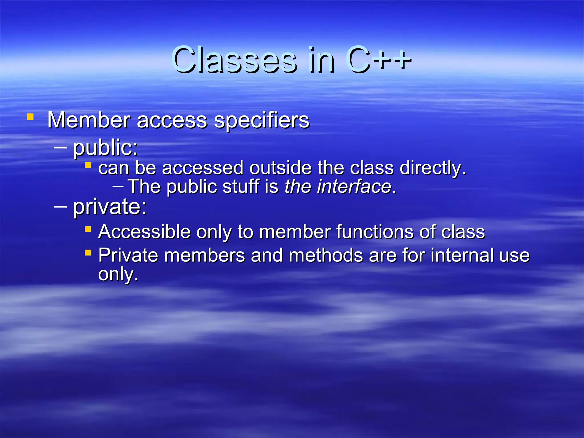 Classes in C++
 Member access specifiers
  – public:
      can be accessed outside the class directly.
        – The public stuff is the interface.
  – private:
      Accessible only to member functions of class
      Private members and methods are for internal use
       only.
 