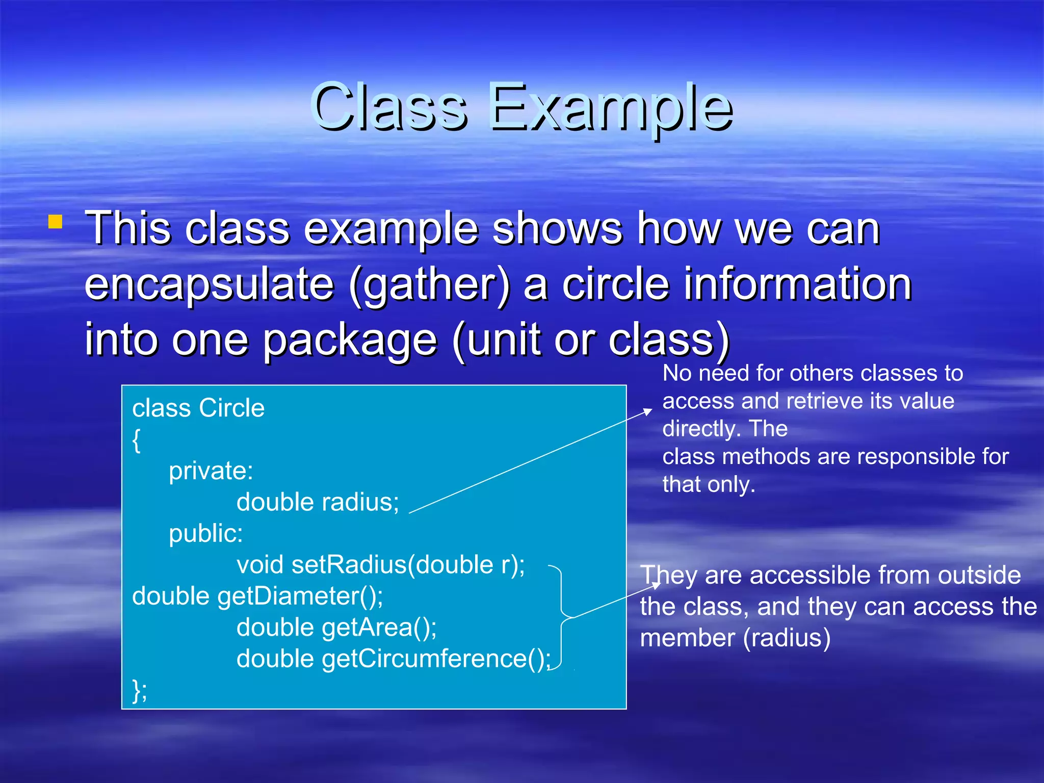 Class Example
 This class example shows how we can
  encapsulate (gather) a circle information
  into one package (unit or class)
                                           No need for others classes to
    class Circle                           access and retrieve its value
                                           directly. The
    {
                                           class methods are responsible for
       private:                            that only.
             double radius;
       public:
             void setRadius(double r);    They are accessible from outside
    double getDiameter();                 the class, and they can access the
             double getArea();            member (radius)
             double getCircumference();
    };
 